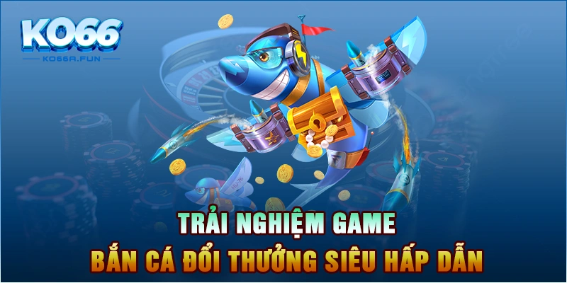 Trải nghiệm game bắn cá đổi thưởng siêu hấp dẫn